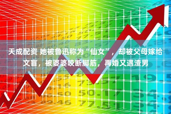 天成配资 她被鲁迅称为“仙女”，却被父母嫁给文盲，被婆婆咬断脚筋，再婚又遇渣男