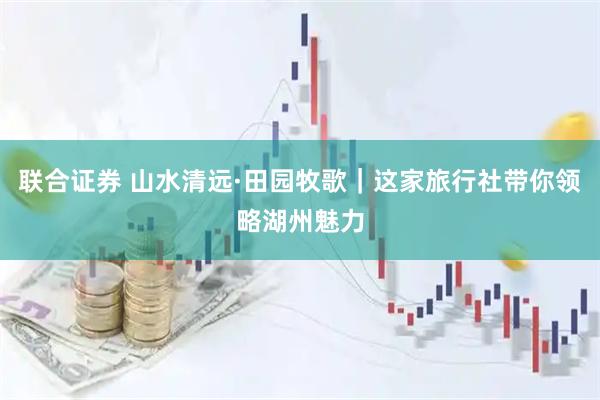联合证券 山水清远·田园牧歌｜这家旅行社带你领略湖州魅力