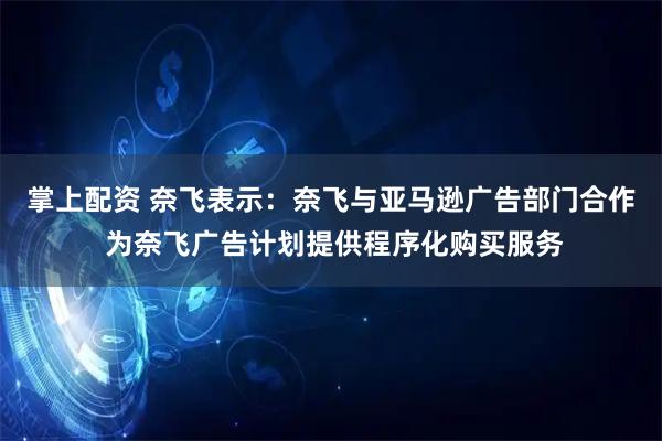 掌上配资 奈飞表示：奈飞与亚马逊广告部门合作 为奈飞广告计划提供程序化购买服务