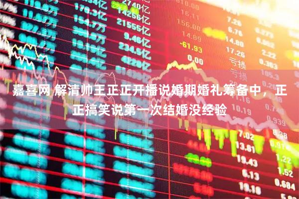 嘉喜网 解清帅王正正开播说婚期婚礼筹备中，正正搞笑说第一次结婚没经验