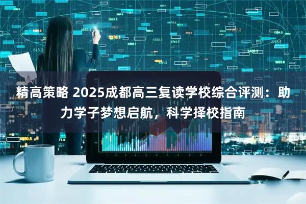 精高策略 2025成都高三复读学校综合评测：助力学子梦想启航，科学择校指南