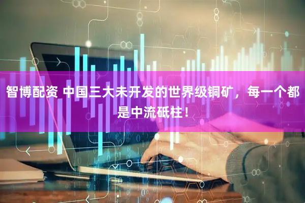 智博配资 中国三大未开发的世界级铜矿，每一个都是中流砥柱！