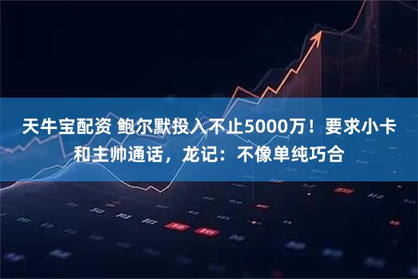 天牛宝配资 鲍尔默投入不止5000万！要求小卡和主帅通话，龙记：不像单纯巧合