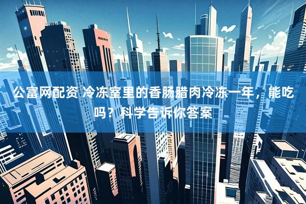公富网配资 冷冻室里的香肠腊肉冷冻一年，能吃吗？科学告诉你答案
