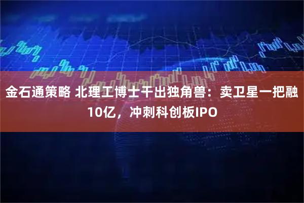 金石通策略 北理工博士干出独角兽：卖卫星一把融10亿，冲刺科创板IPO
