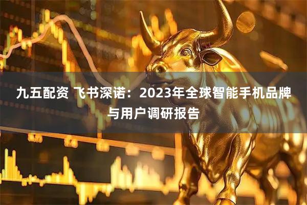 九五配资 飞书深诺：2023年全球智能手机品牌与用户调研报告