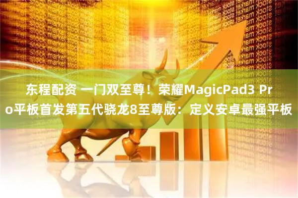 东程配资 一门双至尊！荣耀MagicPad3 Pro平板首发第五代骁龙8至尊版：定义安卓最强平板