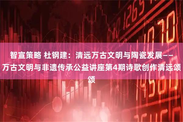 智宣策略 杜钢建：清远万古文明与陶瓷发展——万古文明与非遗传承公益讲座第4期诗歌创作清远颂