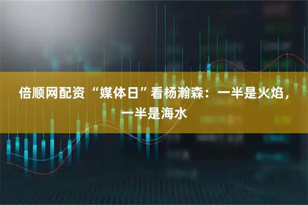 倍顺网配资 “媒体日”看杨瀚森：一半是火焰，一半是海水