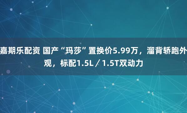 嘉期乐配资 国产“玛莎”置换价5.99万，溜背轿跑外观，标配1.5L／1.5T双动力
