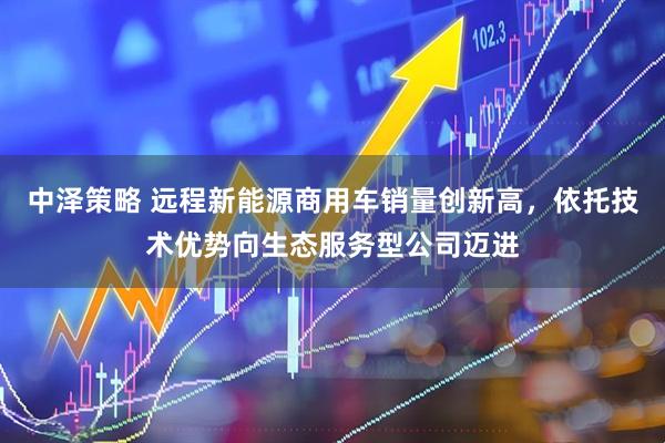 中泽策略 远程新能源商用车销量创新高，依托技术优势向生态服务型公司迈进