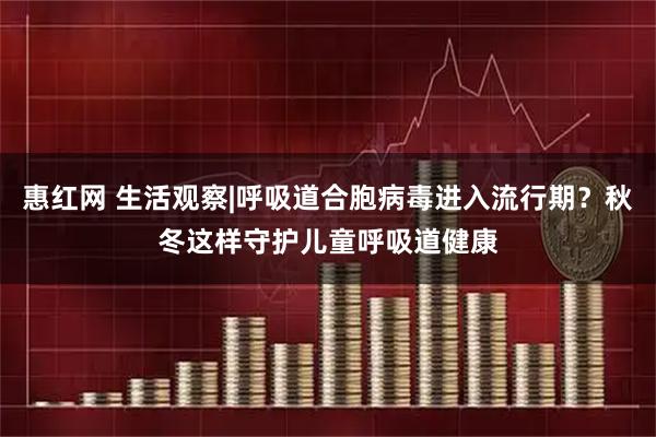 惠红网 生活观察|呼吸道合胞病毒进入流行期？秋冬这样守护儿童呼吸道健康