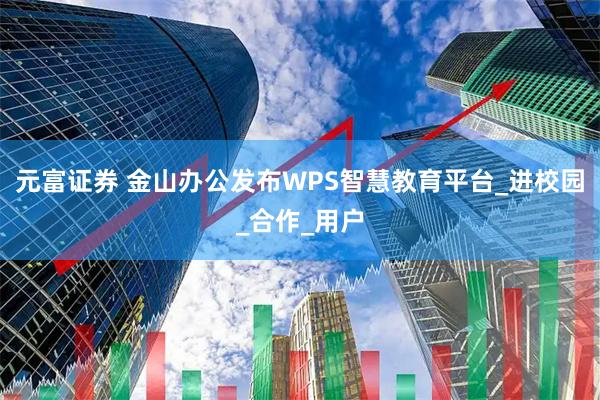 元富证券 金山办公发布WPS智慧教育平台_进校园_合作_用户