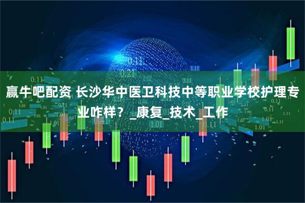 赢牛吧配资 长沙华中医卫科技中等职业学校护理专业咋样？_康复_技术_工作