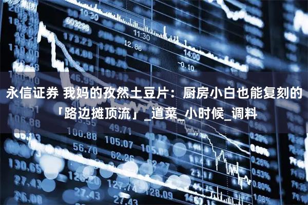 永信证券 我妈的孜然土豆片：厨房小白也能复刻的「路边摊顶流」_道菜_小时候_调料