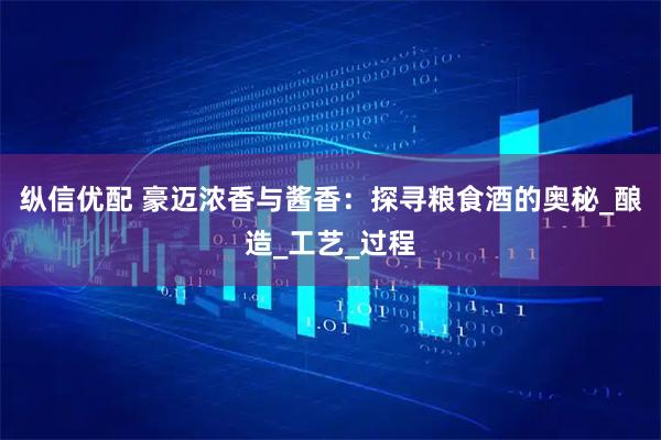 纵信优配 豪迈浓香与酱香：探寻粮食酒的奥秘_酿造_工艺_过程