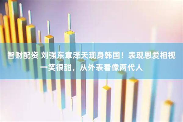 智财配资 刘强东章泽天现身韩国！表现恩爱相视一笑很甜，从外表看像两代人