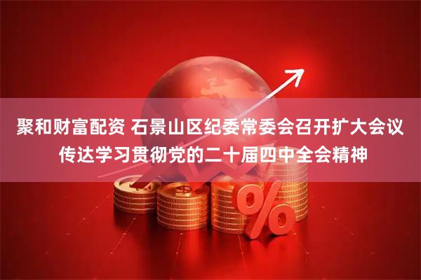 聚和财富配资 石景山区纪委常委会召开扩大会议 传达学习贯彻党的二十届四中全会精神