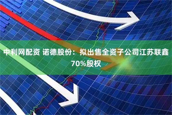 中利网配资 诺德股份：拟出售全资子公司江苏联鑫70%股权