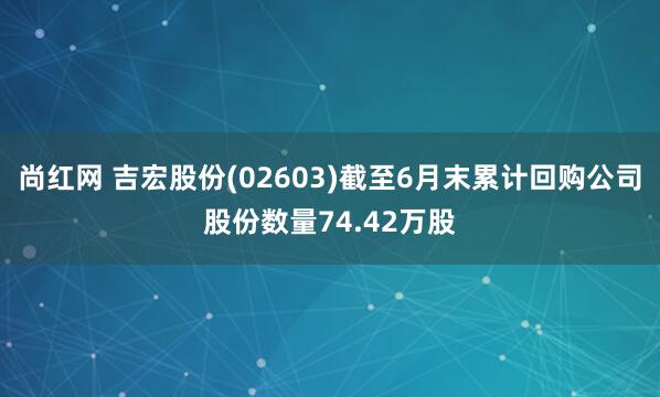 尚红网 吉宏股份(02603)截至6月末累计回购公司股份数量74.42万股