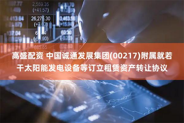 高盛配资 中国诚通发展集团(00217)附属就若干太阳能发电设备等订立租赁资产转让协议