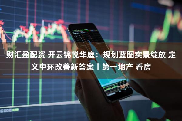 财汇盈配资 开云锦悦华庭：规划蓝图实景绽放 定义中环改善新答案丨第一地产 看房