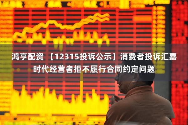 鸿亨配资 【12315投诉公示】消费者投诉汇嘉时代经营者拒不履行合同约定问题