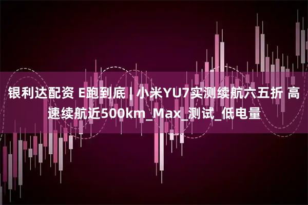 银利达配资 E跑到底 | 小米YU7实测续航六五折 高速续航近500km_Max_测试_低电量