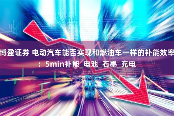 博盈证券 电动汽车能否实现和燃油车一样的补能效率：5min补能_电池_石墨_充电