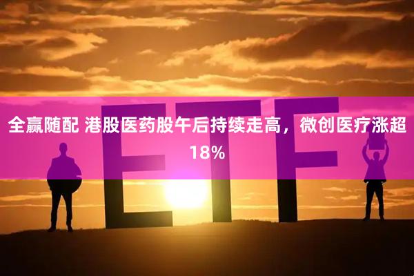 全赢随配 港股医药股午后持续走高，微创医疗涨超18%