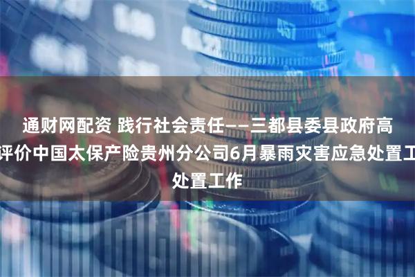 通财网配资 践行社会责任——三都县委县政府高度评价中国太保产险贵州分公司6月暴雨灾害应急处置工作
