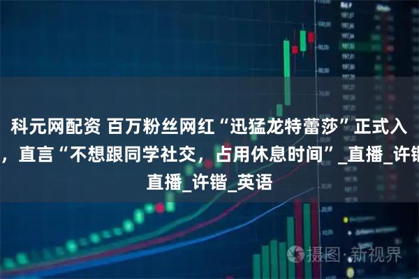 科元网配资 百万粉丝网红“迅猛龙特蕾莎”正式入学复旦，直言“不想跟同学社交，占用休息时间”_直播_许锴_英语