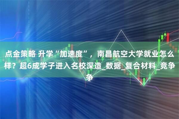 点金策略 升学“加速度”，南昌航空大学就业怎么样？超6成学子进入名校深造_数据_复合材料_竞争