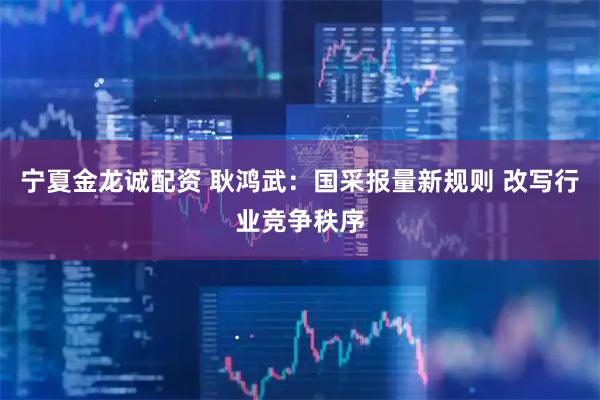 宁夏金龙诚配资 耿鸿武：国采报量新规则 改写行业竞争秩序