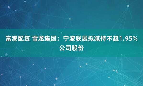 富港配资 雪龙集团：宁波联展拟减持不超1.95%公司股份