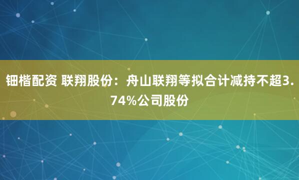 钿楷配资 联翔股份：舟山联翔等拟合计减持不超3.74%公司股份