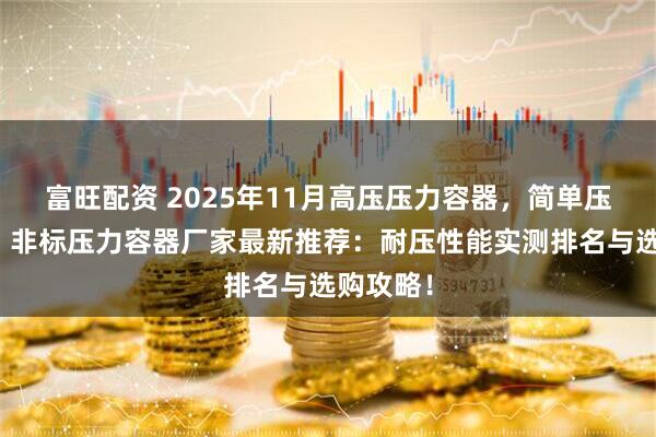 富旺配资 2025年11月高压压力容器，简单压力容器，非标压力容器厂家最新推荐：耐压性能实测排名与选购攻略！