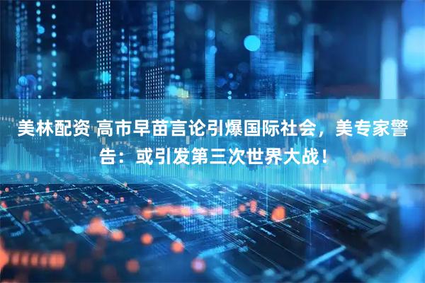 美林配资 高市早苗言论引爆国际社会，美专家警告：或引发第三次世界大战！