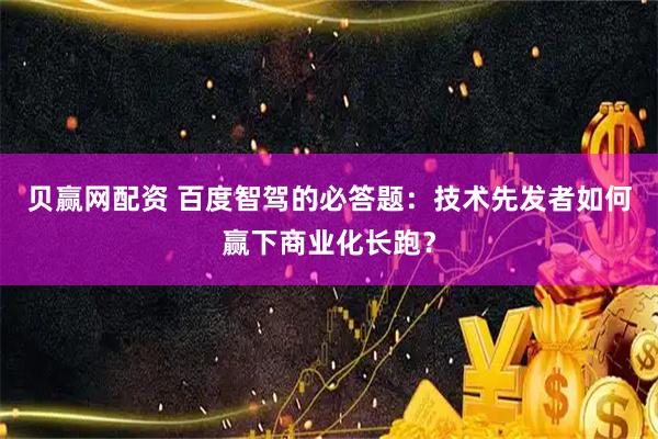 贝赢网配资 百度智驾的必答题：技术先发者如何赢下商业化长跑？