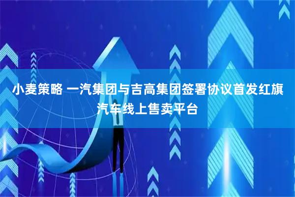 小麦策略 一汽集团与吉高集团签署协议首发红旗汽车线上售卖平台