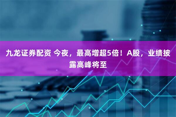 九龙证券配资 今夜，最高增超5倍！A股，业绩披露高峰将至