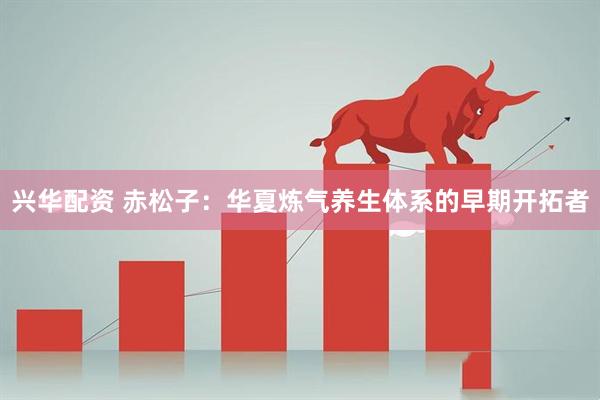兴华配资 赤松子：华夏炼气养生体系的早期开拓者