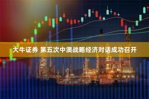 大牛证券 第五次中澳战略经济对话成功召开