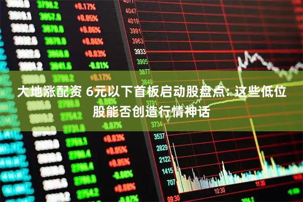 大地涨配资 6元以下首板启动股盘点: 这些低位股能否创造行情神话